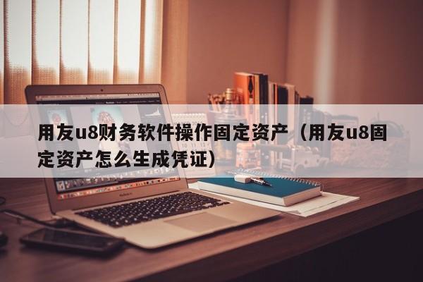 用友u8财务软件操作固定资产（用友u8固定资产怎么生成凭证）