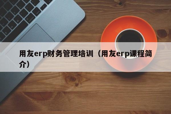 用友erp财务管理培训（用友erp课程简介）