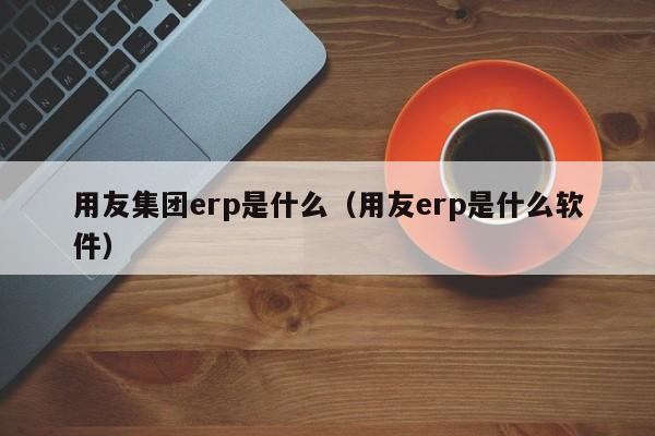 用友集团erp是什么（用友erp是什么软件）