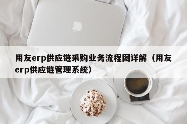 用友erp供应链采购业务流程图详解（用友erp供应链管理系统）