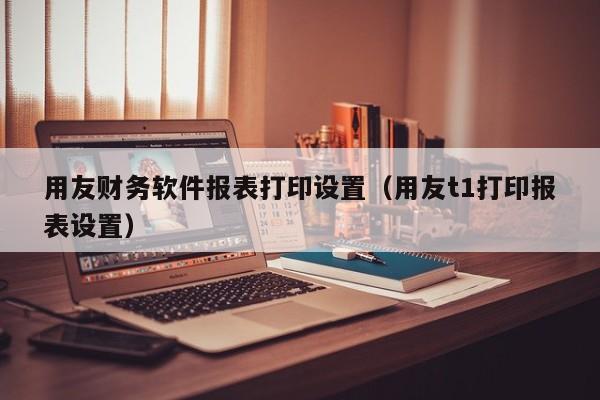 用友财务软件报表打印设置（用友t1打印报表设置）