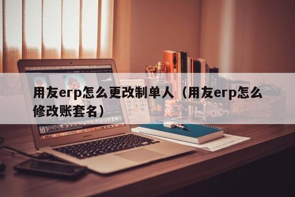 用友erp怎么更改制单人（用友erp怎么修改账套名）