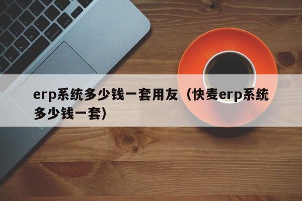 erp系统多少钱一套用友（快麦erp系统多少钱一套）