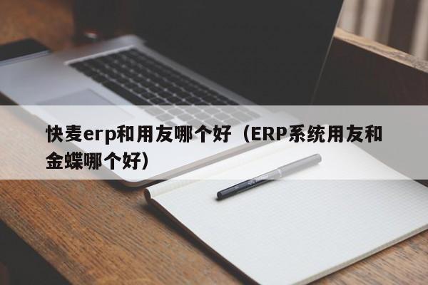 快麦erp和用友哪个好（ERP系统用友和金蝶哪个好）