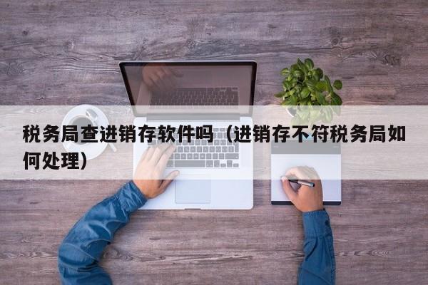 税务局查进销存软件吗（进销存不符税务局如何处理）