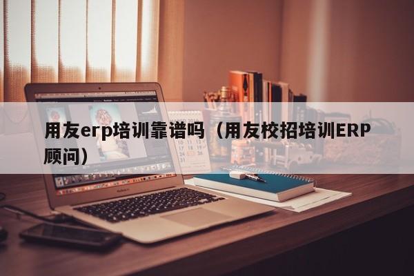 用友erp培训靠谱吗（用友校招培训ERP顾问）