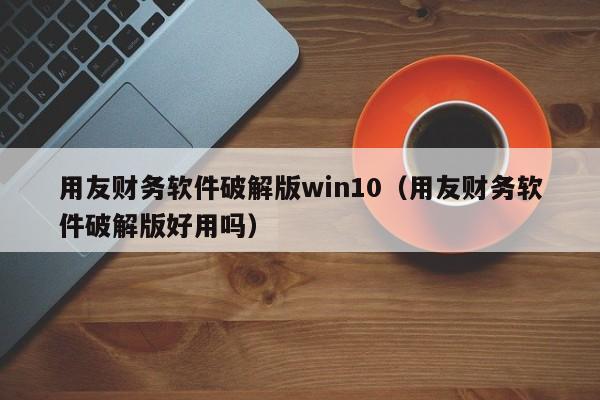 用友财务软件破解版win10（用友财务软件破解版好用吗）