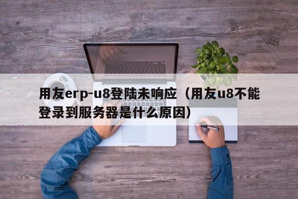 用友erp-u8登陆未响应（用友u8不能登录到服务器是什么原因）