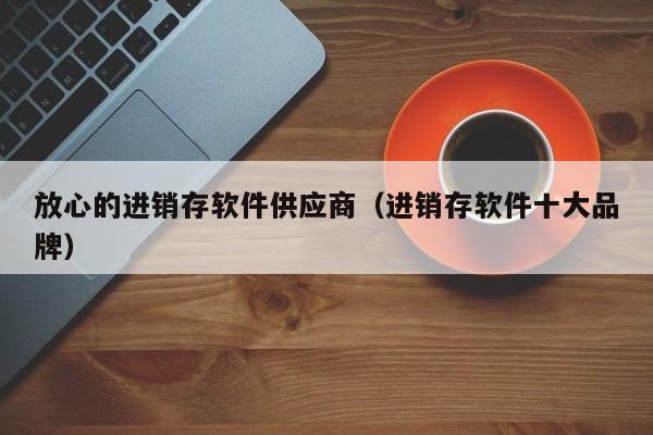 放心的进销存软件供应商（进销存软件十大品牌）