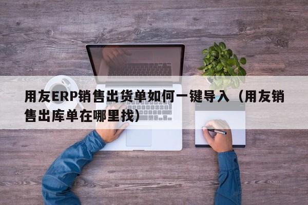 用友ERP销售出货单如何一键导入（用友销售出库单在哪里找）