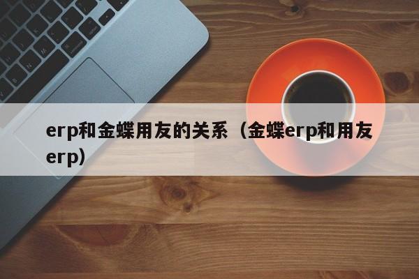 erp和金蝶用友的关系（金蝶erp和用友erp）