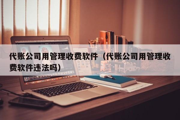 代账公司用管理收费软件（代账公司用管理收费软件违法吗）