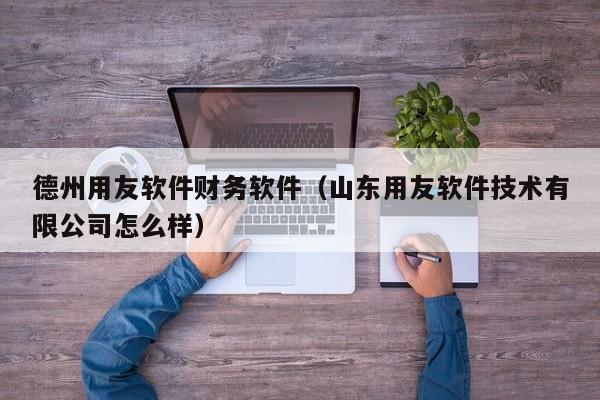 德州用友软件财务软件（山东用友软件技术有限公司怎么样）