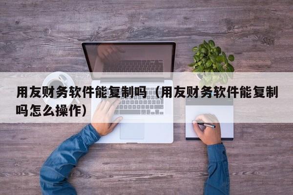 用友财务软件能复制吗（用友财务软件能复制吗怎么操作）