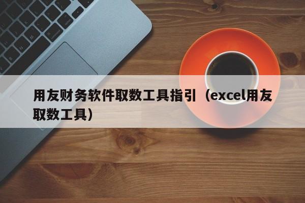 用友财务软件取数工具指引（excel用友取数工具）