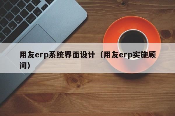 用友erp系统界面设计（用友erp实施顾问）