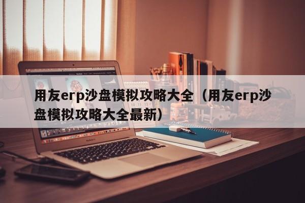 用友erp沙盘模拟攻略大全（用友erp沙盘模拟攻略大全最新）