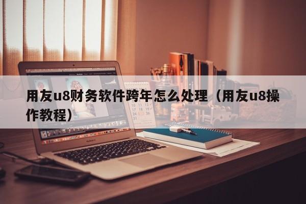 用友u8财务软件跨年怎么处理（用友u8操作教程）