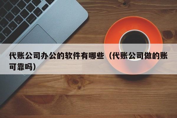 代账公司办公的软件有哪些（代账公司做的账可靠吗）