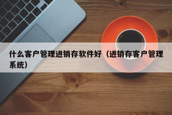 什么客户管理进销存软件好（进销存客户管理系统）