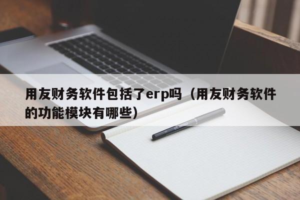 用友财务软件包括了erp吗（用友财务软件的功能模块有哪些）