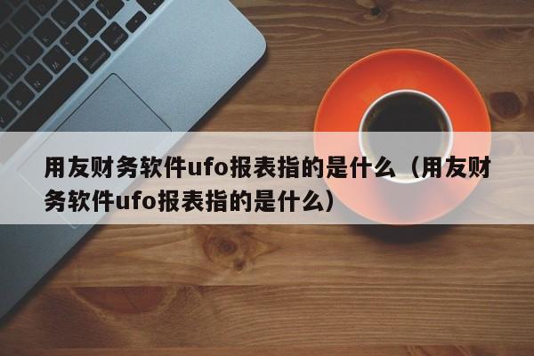 用友财务软件ufo报表指的是什么（用友财务软件ufo报表指的是什么）