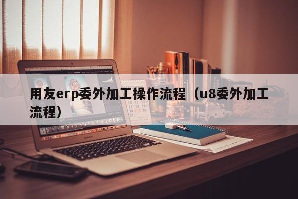 用友erp委外加工操作流程（u8委外加工流程）