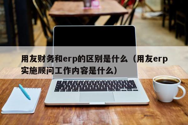 用友财务和erp的区别是什么（用友erp实施顾问工作内容是什么）