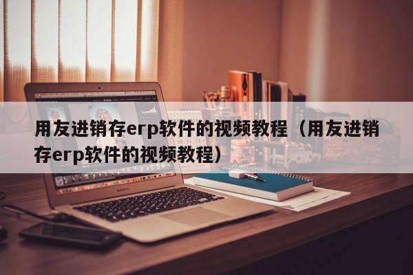 用友进销存erp软件的视频教程（用友进销存erp软件的视频教程）