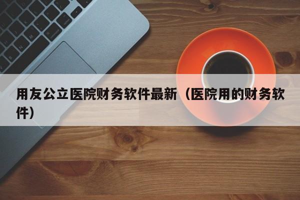 用友公立医院财务软件最新（医院用的财务软件）