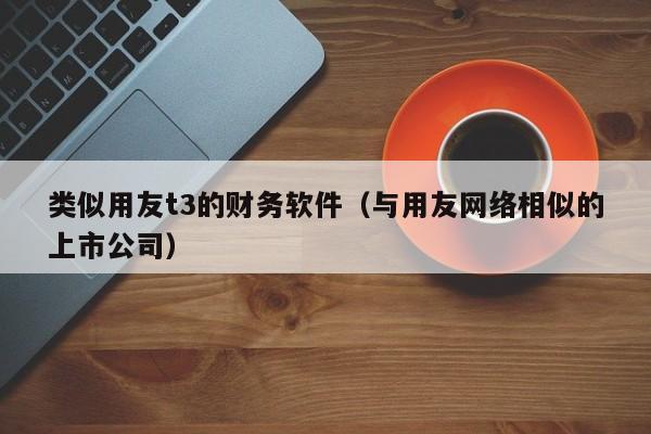 类似用友t3的财务软件（与用友网络相似的上市公司）