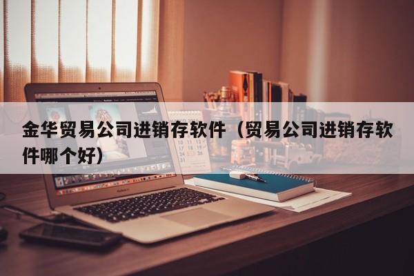 金华贸易公司进销存软件（贸易公司进销存软件哪个好）