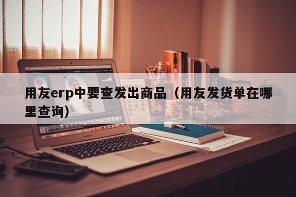 用友erp中要查发出商品（用友发货单在哪里查询）