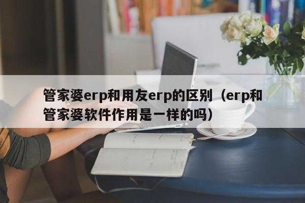 管家婆erp和用友erp的区别（erp和管家婆软件作用是一样的吗）