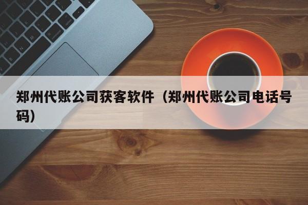 郑州代账公司获客软件（郑州代账公司电话号码）