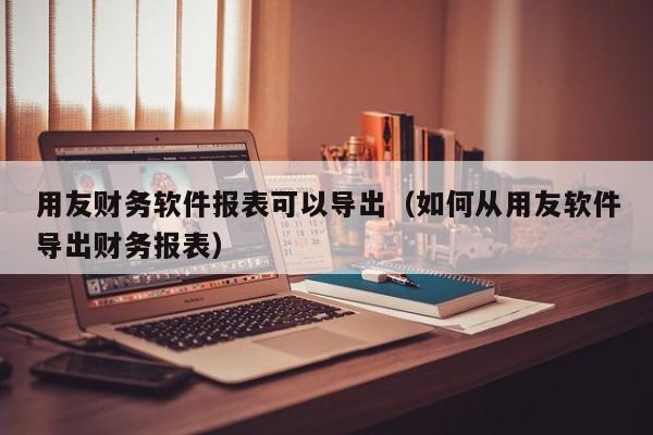 用友财务软件报表可以导出（如何从用友软件导出财务报表）