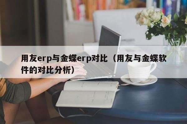 用友erp与金蝶erp对比（用友与金蝶软件的对比分析）