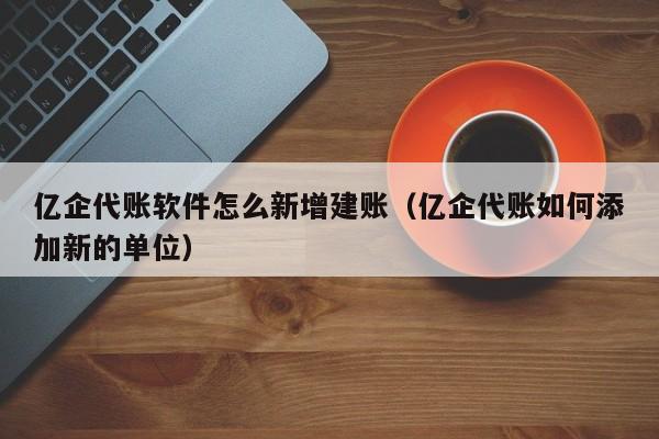 亿企代账软件怎么新增建账（亿企代账如何添加新的单位）