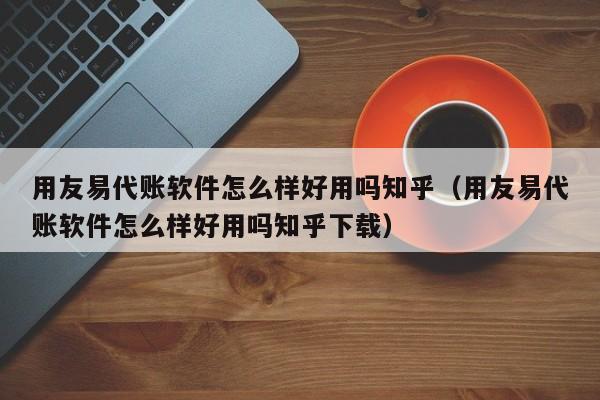 用友易代账软件怎么样好用吗知乎（用友易代账软件怎么样好用吗知乎下载）