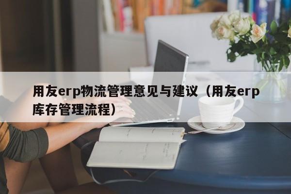 用友erp物流管理意见与建议（用友erp库存管理流程）