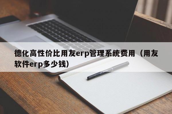 德化高性价比用友erp管理系统费用（用友软件erp多少钱）