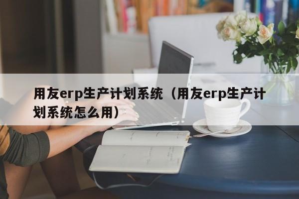 用友erp生产计划系统（用友erp生产计划系统怎么用）