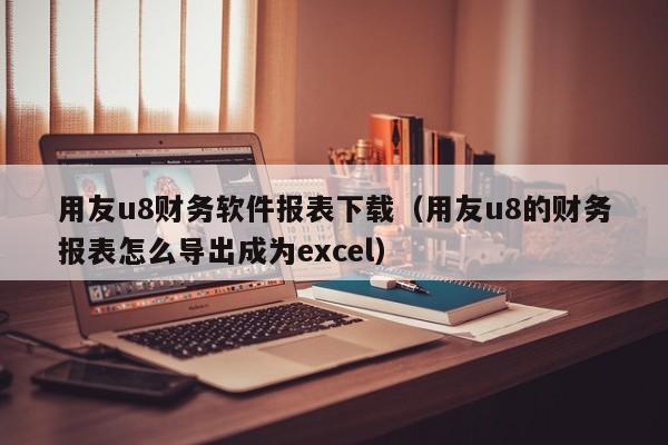 用友u8财务软件报表下载（用友u8的财务报表怎么导出成为excel）