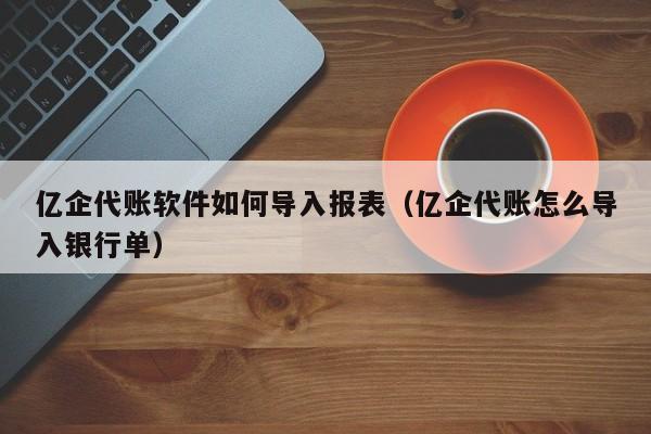 亿企代账软件如何导入报表（亿企代账怎么导入银行单）