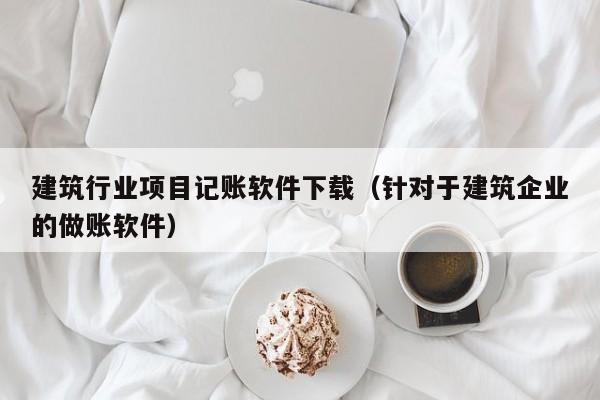 建筑行业项目记账软件下载（针对于建筑企业的做账软件）