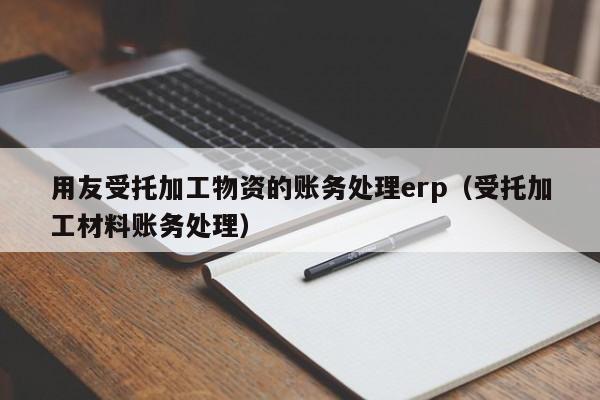 用友受托加工物资的账务处理erp（受托加工材料账务处理）