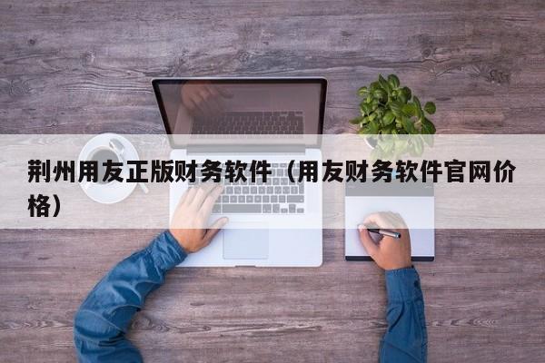 荆州用友正版财务软件（用友财务软件官网价格）