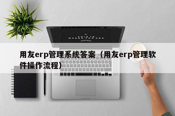 用友erp管理系统答案（用友erp管理软件操作流程）