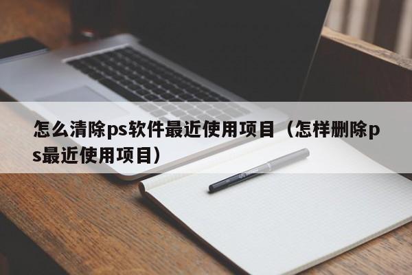 怎么清除ps软件最近使用项目（怎样删除ps最近使用项目）