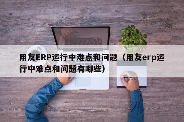 用友ERP运行中难点和问题（用友erp运行中难点和问题有哪些）